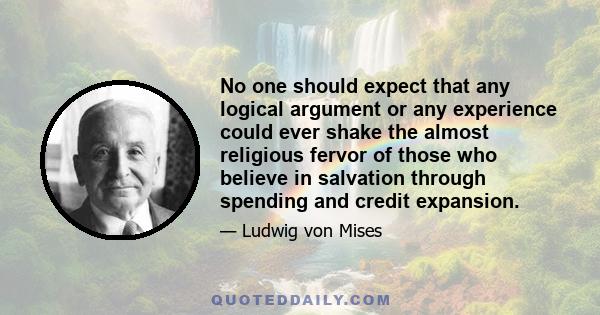 No one should expect that any logical argument or any experience could ever shake the almost religious fervor of those who believe in salvation through spending and credit expansion.