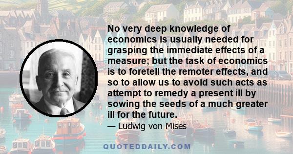 No very deep knowledge of economics is usually needed for grasping the immediate effects of a measure; but the task of economics is to foretell the remoter effects, and so to allow us to avoid such acts as attempt to