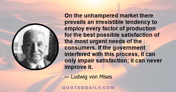 On the unhampered market there prevails an irresistible tendency to employ every factor of production for the best possible satisfaction of the most urgent needs of the consumers. If the government interfered with this