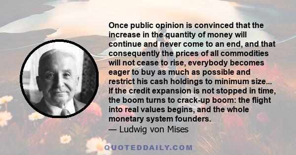 Once public opinion is convinced that the increase in the quantity of money will continue and never come to an end, and that consequently the prices of all commodities will not cease to rise, everybody becomes eager to