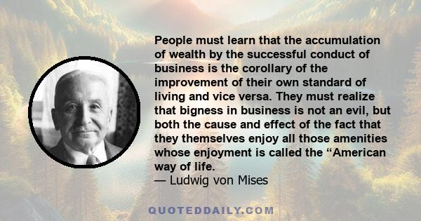 People must learn that the accumulation of wealth by the successful conduct of business is the corollary of the improvement of their own standard of living and vice versa. They must realize that bigness in business is