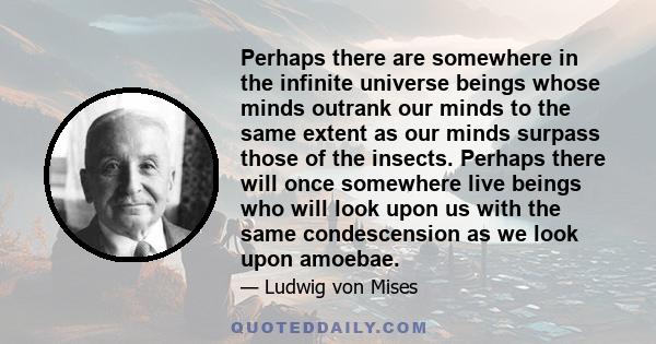 Perhaps there are somewhere in the infinite universe beings whose minds outrank our minds to the same extent as our minds surpass those of the insects. Perhaps there will once somewhere live beings who will look upon us 