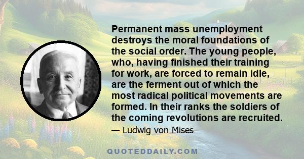 Permanent mass unemployment destroys the moral foundations of the social order. The young people, who, having finished their training for work, are forced to remain idle, are the ferment out of which the most radical