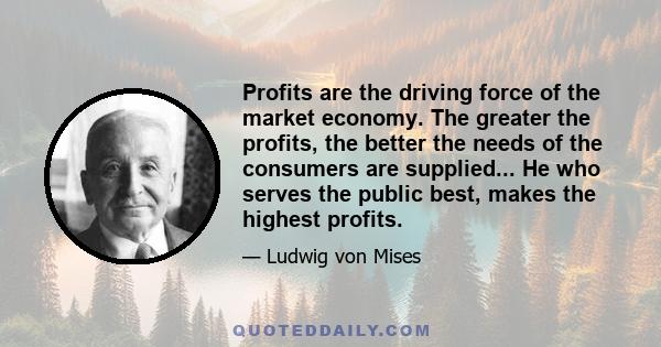 Profits are the driving force of the market economy. The greater the profits, the better the needs of the consumers are supplied... He who serves the public best, makes the highest profits.