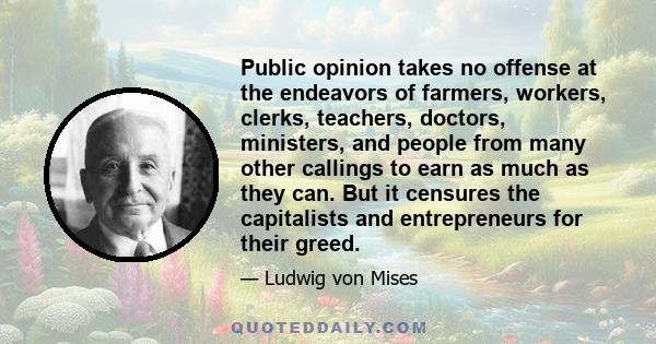 Public opinion takes no offense at the endeavors of farmers, workers, clerks, teachers, doctors, ministers, and people from many other callings to earn as much as they can. But it censures the capitalists and