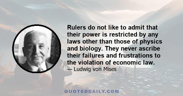 Rulers do not like to admit that their power is restricted by any laws other than those of physics and biology. They never ascribe their failures and frustrations to the violation of economic law.