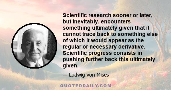 Scientific research sooner or later, but inevitably, encounters something ultimately given that it cannot trace back to something else of which it would appear as the regular or necessary derivative. Scientific progress 