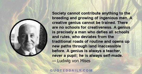 Society cannot contribute anything to the breeding and growing of ingenious men. A creative genius cannot be trained. There are no schools for creativeness. A genius is precisely a man who defies all schools and rules,