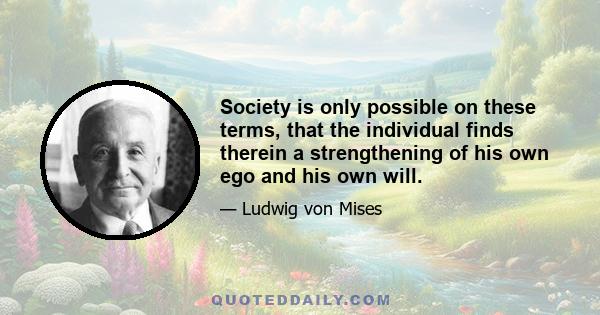 Society is only possible on these terms, that the individual finds therein a strengthening of his own ego and his own will.