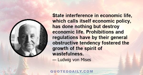 State interference in economic life, which calls itself economic policy, has done nothing but destroy economic life. Prohibitions and regulations have by their general obstructive tendency fostered the growth of the