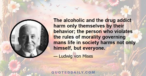 The alcoholic and the drug addict harm only themselves by their behavior; the person who violates the rules of morality governing mans life in society harms not only himself, but everyone.