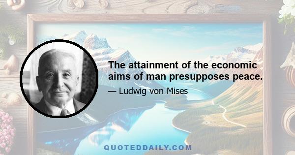 The attainment of the economic aims of man presupposes peace.