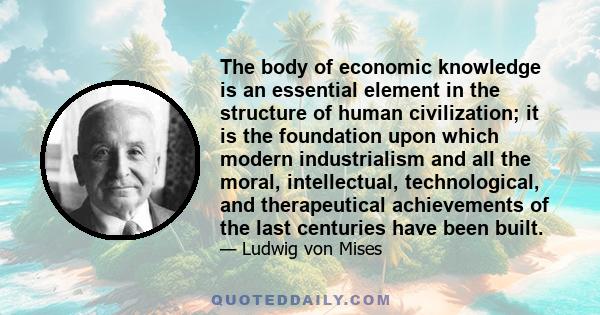 The body of economic knowledge is an essential element in the structure of human civilization; it is the foundation upon which modern industrialism and all the moral, intellectual, technological, and therapeutical