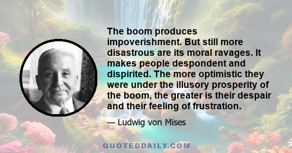 The boom produces impoverishment. But still more disastrous are its moral ravages. It makes people despondent and dispirited. The more optimistic they were under the illusory prosperity of the boom, the greater is their 