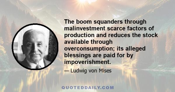 The boom squanders through malinvestment scarce factors of production and reduces the stock available through overconsumption; its alleged blessings are paid for by impoverishment.