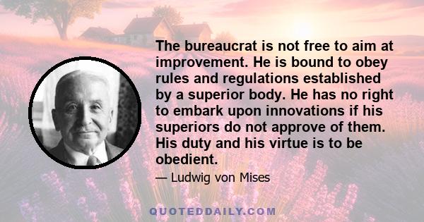 The bureaucrat is not free to aim at improvement. He is bound to obey rules and regulations established by a superior body. He has no right to embark upon innovations if his superiors do not approve of them. His duty