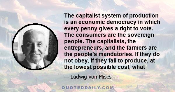 The capitalist system of production is an economic democracy in which every penny gives a right to vote. The consumers are the sovereign people. The capitalists, the entrepreneurs, and the farmers are the people's