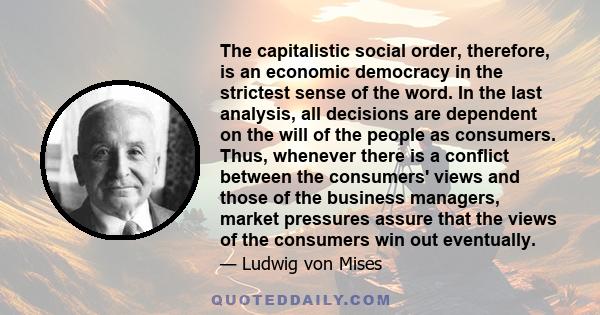 The capitalistic social order, therefore, is an economic democracy in the strictest sense of the word. In the last analysis, all decisions are dependent on the will of the people as consumers. Thus, whenever there is a