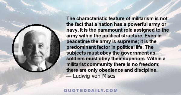 The characteristic feature of militarism is not the fact that a nation has a powerful army or navy. It is the paramount role assigned to the army within the political structure. Even in peacetime the army is supreme; it 