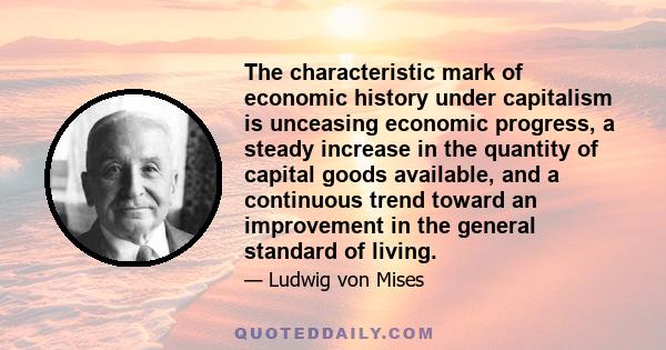 The characteristic mark of economic history under capitalism is unceasing economic progress, a steady increase in the quantity of capital goods available, and a continuous trend toward an improvement in the general