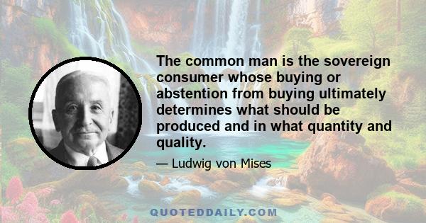 The common man is the sovereign consumer whose buying or abstention from buying ultimately determines what should be produced and in what quantity and quality.