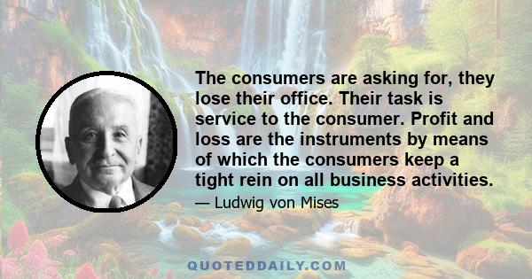 The consumers are asking for, they lose their office. Their task is service to the consumer. Profit and loss are the instruments by means of which the consumers keep a tight rein on all business activities.