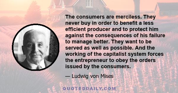 The consumers are merciless. They never buy in order to benefit a less efficient producer and to protect him against the consequences of his failure to manage better. They want to be served as well as possible. And the