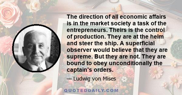 The direction of all economic affairs is in the market society a task of the entrepreneurs. Theirs is the control of production. They are at the helm and steer the ship. A superficial observer would believe that they