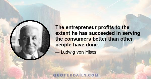 The entrepreneur profits to the extent he has succeeded in serving the consumers better than other people have done.