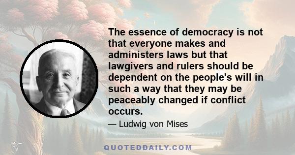 The essence of democracy is not that everyone makes and administers laws but that lawgivers and rulers should be dependent on the people's will in such a way that they may be peaceably changed if conflict occurs.