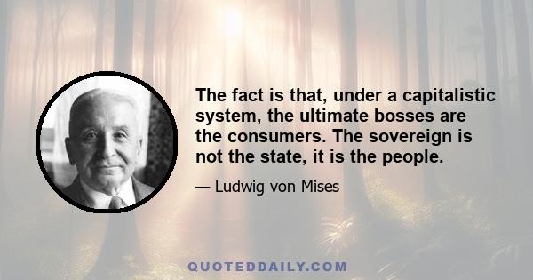 The fact is that, under a capitalistic system, the ultimate bosses are the consumers. The sovereign is not the state, it is the people.