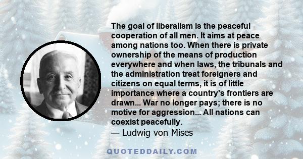 The goal of liberalism is the peaceful cooperation of all men. It aims at peace among nations too. When there is private ownership of the means of production everywhere and when laws, the tribunals and the