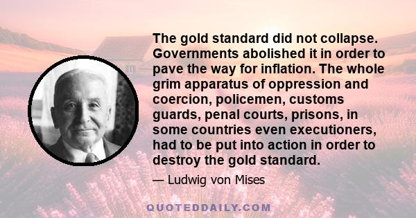 The gold standard did not collapse. Governments abolished it in order to pave the way for inflation. The whole grim apparatus of oppression and coercion, policemen, customs guards, penal courts, prisons, in some