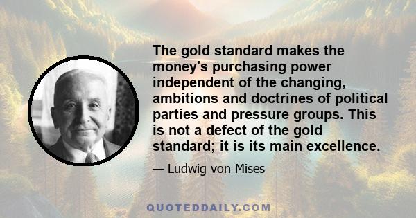 The gold standard makes the money's purchasing power independent of the changing, ambitions and doctrines of political parties and pressure groups. This is not a defect of the gold standard; it is its main excellence.