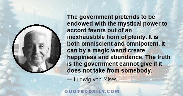 The government pretends to be endowed with the mystical power to accord favors out of an inexhaustible horn of plenty. It is both omniscient and omnipotent. It can by a magic wand create happiness and abundance. The