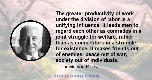 The greater productivity of work under the division of labor is a unifying influence. It leads men to regard each other as comrades in a joint struggle for welfare, rather than as competitors in a struggle for