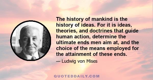 The history of mankind is the history of ideas. For it is ideas, theories, and doctrines that guide human action, determine the ultimate ends men aim at, and the choice of the means employed for the attainment of these