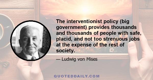 The interventionist policy (big government) provides thousands and thousands of people with safe, placid, and not too strenuous jobs at the expense of the rest of society.