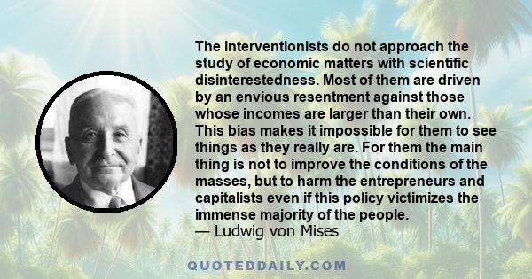 The interventionists do not approach the study of economic matters with scientific disinterestedness. Most of them are driven by an envious resentment against those whose incomes are larger than their own. This bias