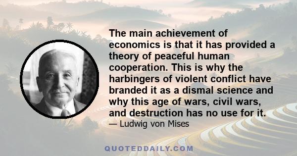 The main achievement of economics is that it has provided a theory of peaceful human cooperation. This is why the harbingers of violent conflict have branded it as a dismal science and why this age of wars, civil wars,