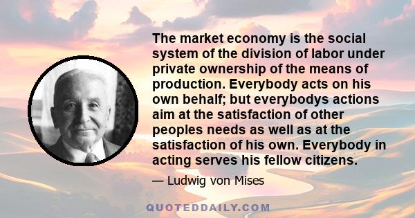 The market economy is the social system of the division of labor under private ownership of the means of production. Everybody acts on his own behalf; but everybodys actions aim at the satisfaction of other peoples