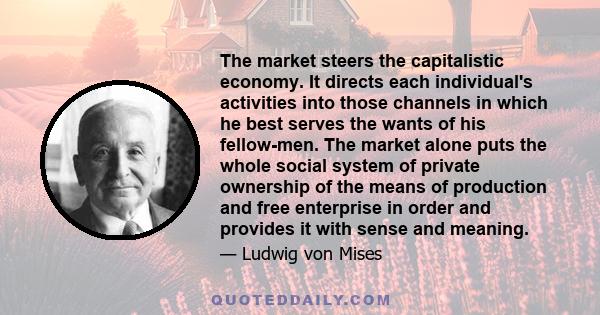 The market steers the capitalistic economy. It directs each individual's activities into those channels in which he best serves the wants of his fellow-men. The market alone puts the whole social system of private