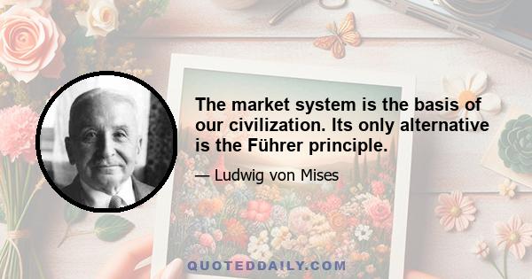 The market system is the basis of our civilization. Its only alternative is the Führer principle.