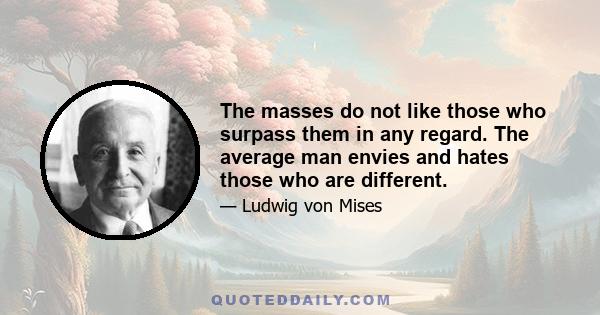 The masses do not like those who surpass them in any regard. The average man envies and hates those who are different.