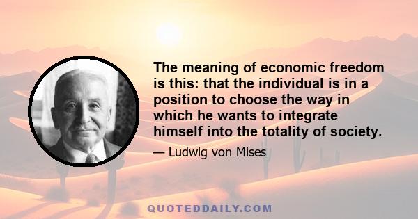 The meaning of economic freedom is this: that the individual is in a position to choose the way in which he wants to integrate himself into the totality of society.