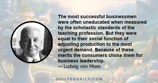 The most successful businessmen were often uneducated when measured by the scholastic standards of the teaching profession. But they were equal to their social function of adjusting production to the most urgent demand. 