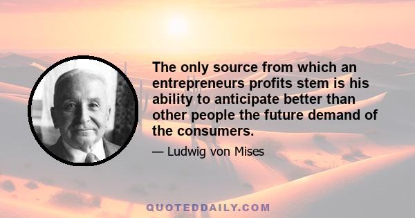 The only source from which an entrepreneurs profits stem is his ability to anticipate better than other people the future demand of the consumers.