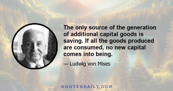 The only source of the generation of additional capital goods is saving. If all the goods produced are consumed, no new capital comes into being.