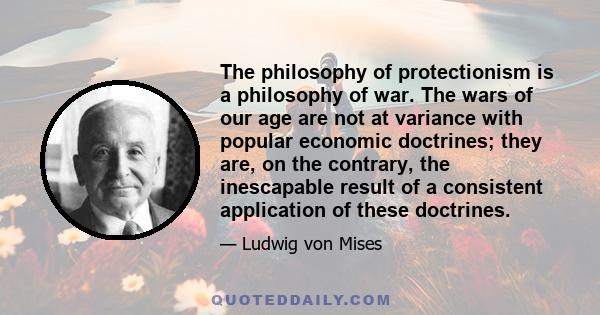 The philosophy of protectionism is a philosophy of war. The wars of our age are not at variance with popular economic doctrines; they are, on the contrary, the inescapable result of a consistent application of these