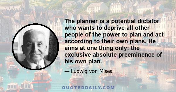 The planner is a potential dictator who wants to deprive all other people of the power to plan and act according to their own plans. He aims at one thing only: the exclusive absolute preeminence of his own plan.